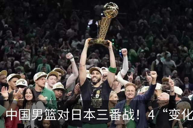 中国男篮对日本三番战！4“变化”传喜讯，郭士强率队将复仇
